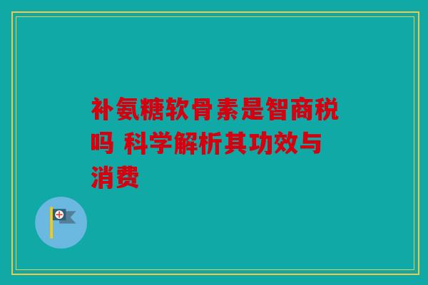 补氨糖软骨素是智商税吗 科学解析其功效与消费