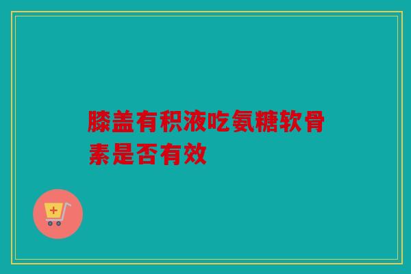 膝盖有积液吃氨糖软骨素是否有效