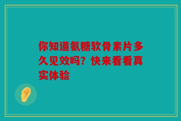 你知道氨糖软骨素片多久见效吗？快来看看真实体验