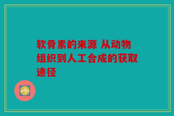 软骨素的来源 从动物组织到人工合成的获取途径