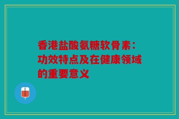 香港盐酸氨糖软骨素：功效特点及在健康领域的重要意义