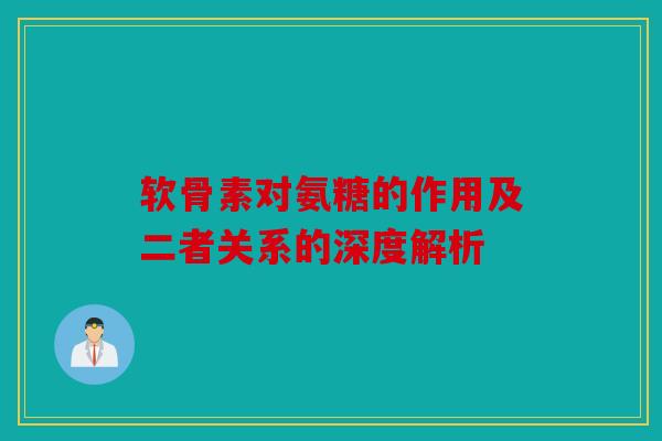软骨素对氨糖的作用及二者关系的深度解析