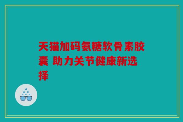 天猫加码氨糖软骨素胶囊 助力关节健康新选择