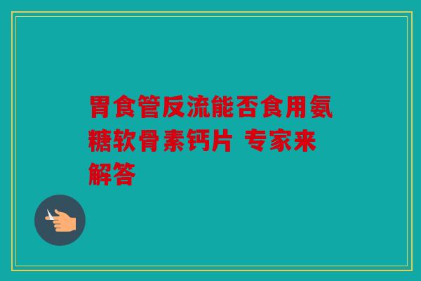 胃食管反流能否食用氨糖软骨素钙片 专家来解答