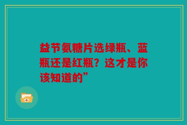 益节氨糖片选绿瓶、蓝瓶还是红瓶？这才是你该知道的”