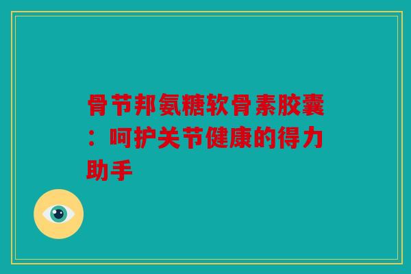 骨节邦氨糖软骨素胶囊：呵护关节健康的得力助手