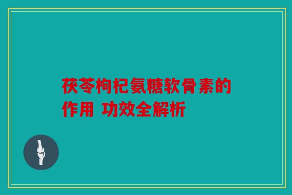 茯苓枸杞氨糖软骨素的作用 功效全解析