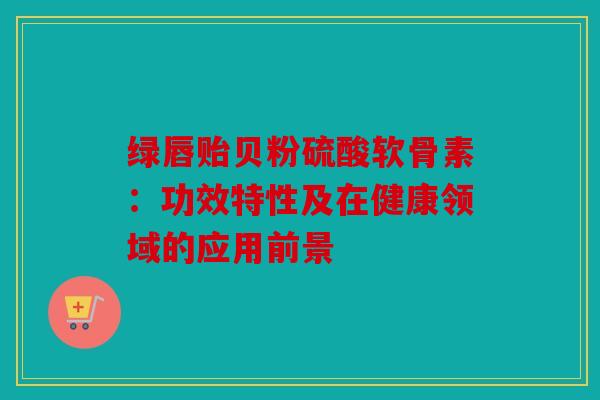 绿唇贻贝粉硫酸软骨素：功效特性及在健康领域的应用前景
