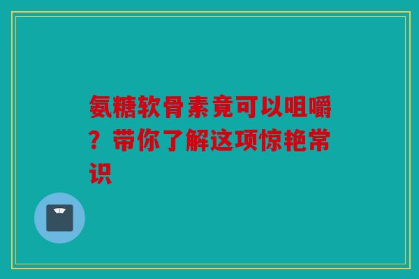 氨糖软骨素竟可以咀嚼？带你了解这项惊艳常识