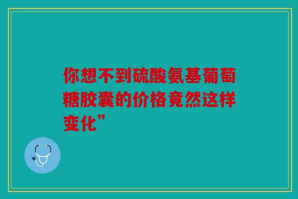 你想不到硫酸氨基葡萄糖胶囊的价格竟然这样变化”