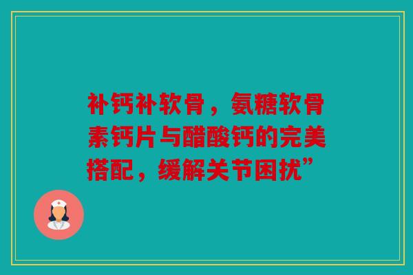 补钙补软骨，氨糖软骨素钙片与醋酸钙的完美搭配，缓解关节困扰”