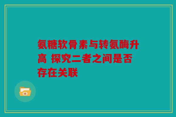 氨糖软骨素与转氨酶升高 探究二者之间是否存在关联