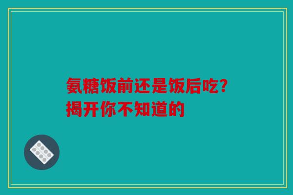 氨糖饭前还是饭后吃？揭开你不知道的