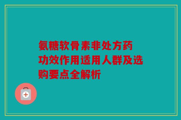 氨糖软骨素非处方药 功效作用适用人群及选购要点全解析