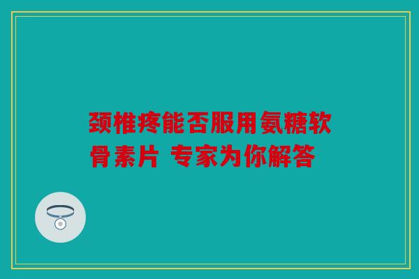 颈椎疼能否服用氨糖软骨素片 专家为你解答