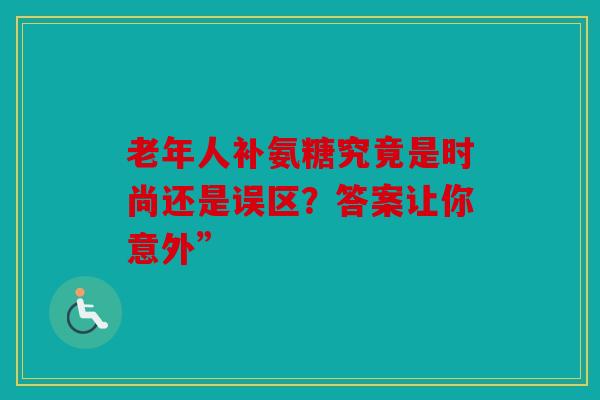老年人补氨糖究竟是时尚还是误区？答案让你意外”