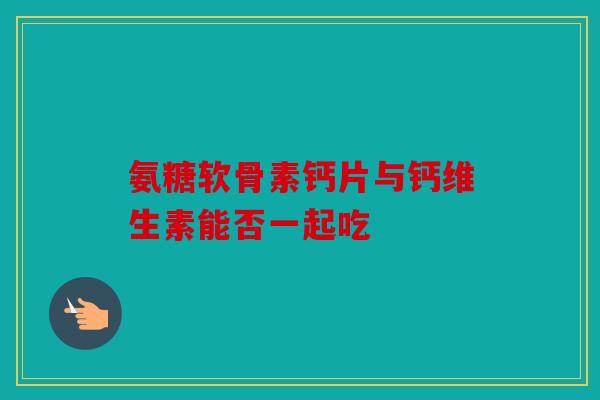 氨糖软骨素钙片与钙维生素能否一起吃