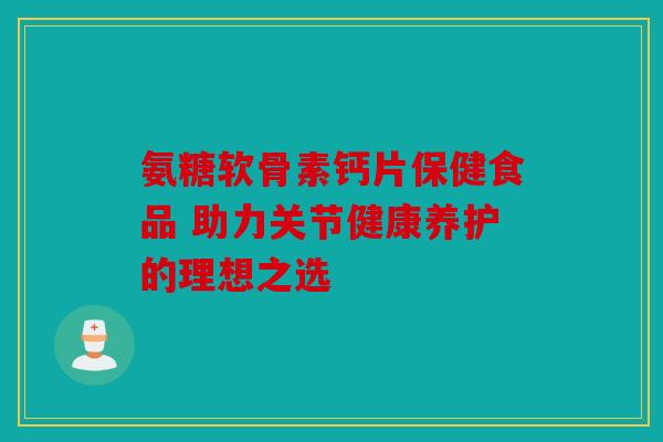 氨糖软骨素钙片保健食品 助力关节健康养护的理想之选