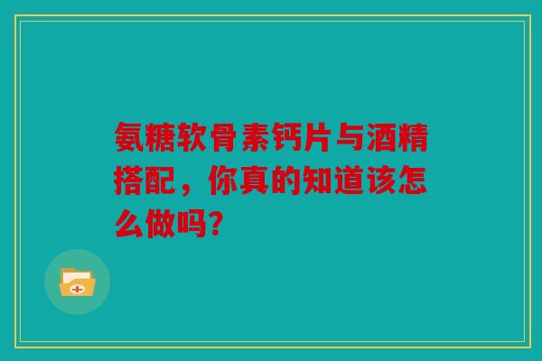 氨糖软骨素钙片与酒精搭配，你真的知道该怎么做吗？