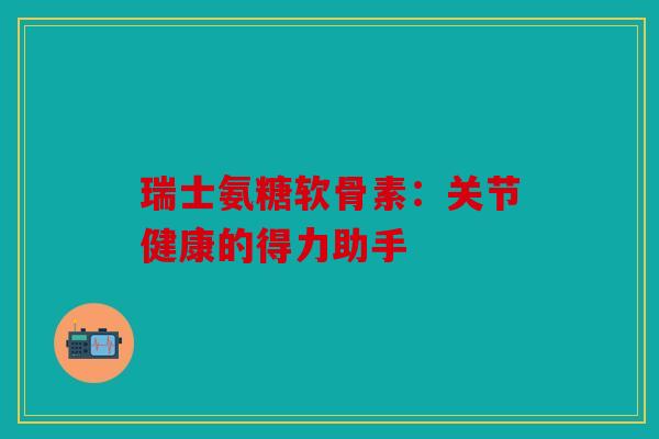 瑞士氨糖软骨素：关节健康的得力助手
