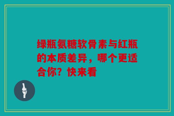 绿瓶氨糖软骨素与红瓶的本质差异，哪个更适合你？快来看