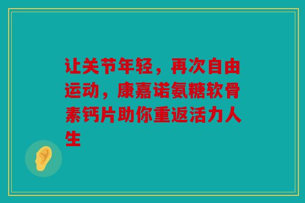 让关节年轻，再次自由运动，康嘉诺氨糖软骨素钙片助你重返活力人生