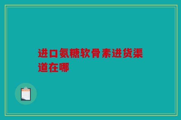 进口氨糖软骨素进货渠道在哪