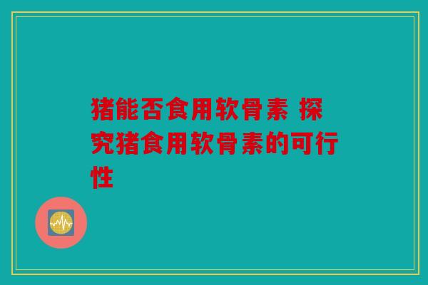 猪能否食用软骨素 探究猪食用软骨素的可行性