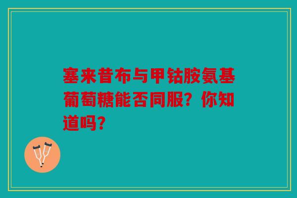 塞来昔布与甲钴胺氨基葡萄糖能否同服？你知道吗？
