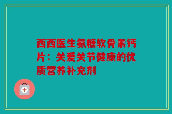 西西医生氨糖软骨素钙片：关爱关节健康的优质营养补充剂