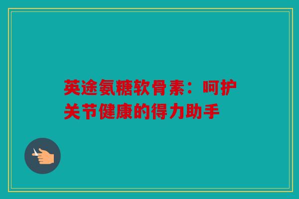 英途氨糖软骨素：呵护关节健康的得力助手