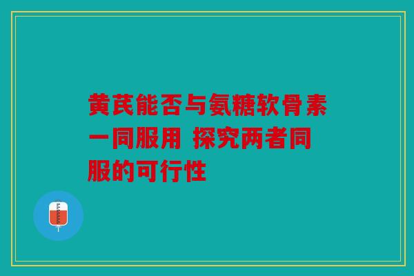 黄芪能否与氨糖软骨素一同服用 探究两者同服的可行性