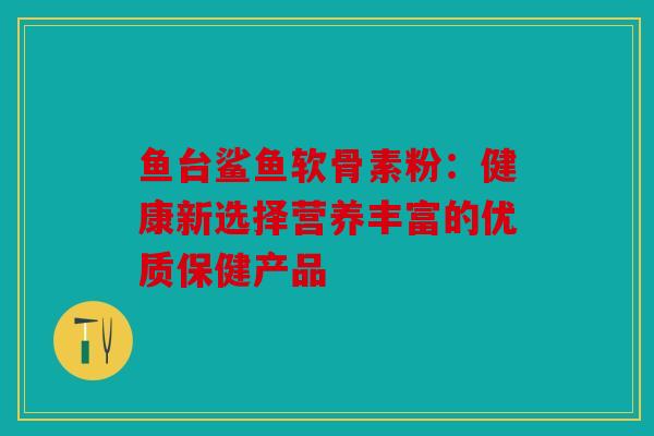 鱼台鲨鱼软骨素粉：健康新选择营养丰富的优质保健产品