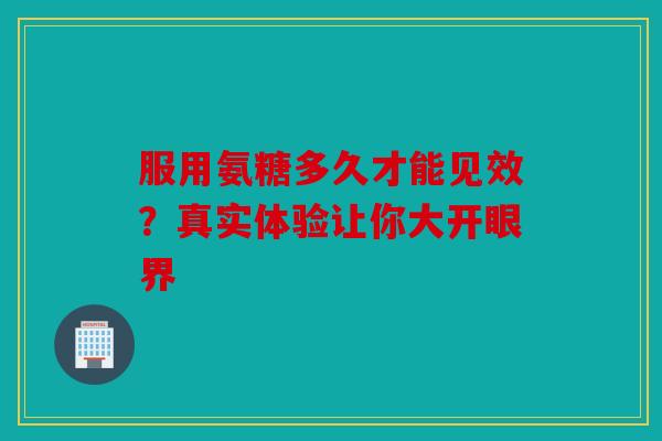 服用氨糖多久才能见效？真实体验让你大开眼界