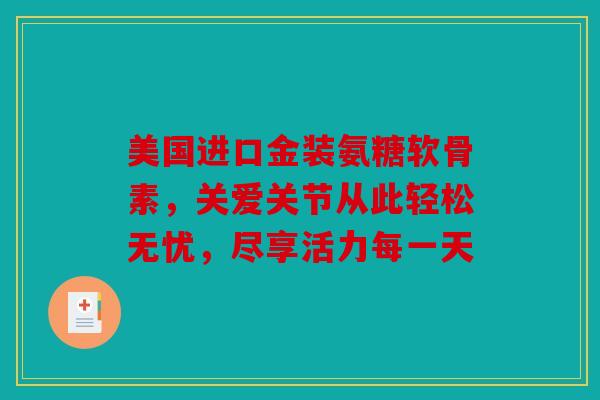 美国进口金装氨糖软骨素，关爱关节从此轻松无忧，尽享活力每一天
