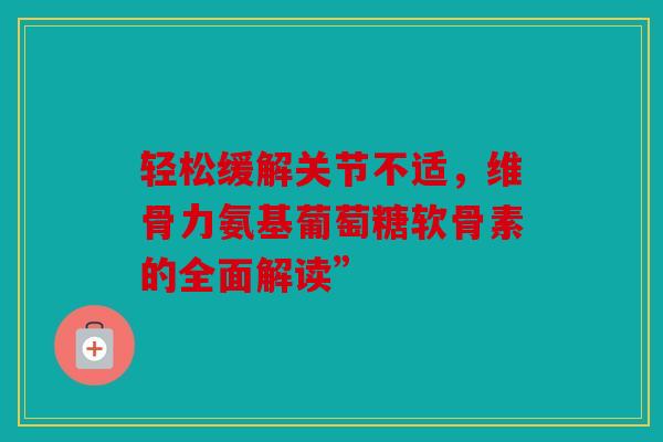 轻松缓解关节不适，维骨力氨基葡萄糖软骨素的全面解读”