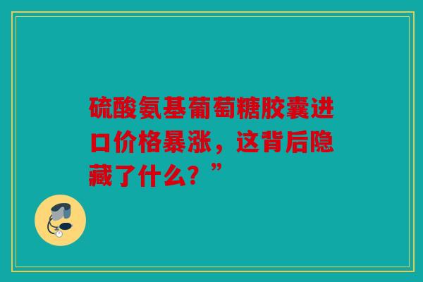 硫酸氨基葡萄糖胶囊进口价格暴涨，这背后隐藏了什么？”