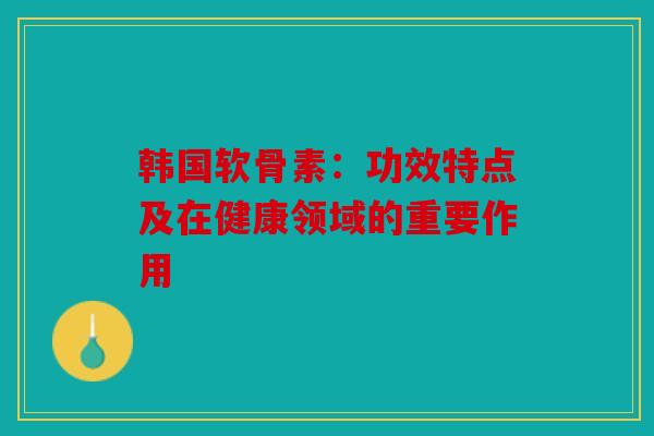 韩国软骨素：功效特点及在健康领域的重要作用