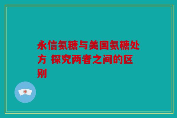 永信氨糖与美国氨糖处方 探究两者之间的区别