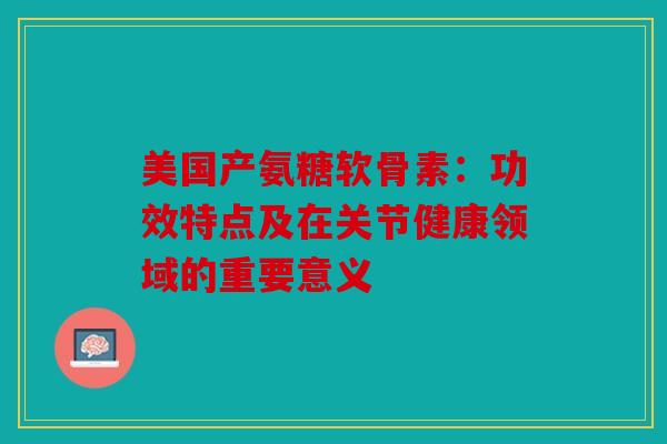 美国产氨糖软骨素：功效特点及在关节健康领域的重要意义