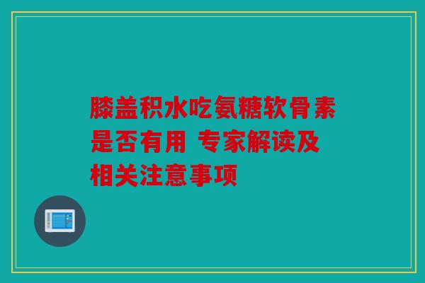 膝盖积水吃氨糖软骨素是否有用 专家解读及相关注意事项