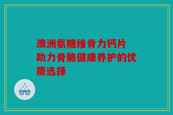 澳洲氨糖维骨力钙片 助力骨骼健康养护的优质选择