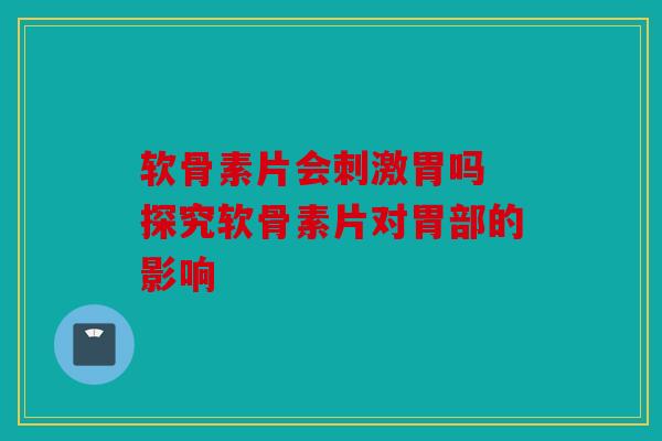 软骨素片会刺激胃吗 探究软骨素片对胃部的影响