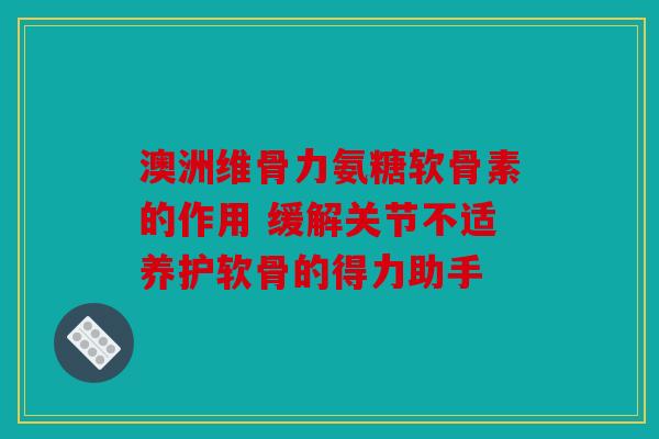 澳洲维骨力氨糖软骨素的作用 缓解关节不适养护软骨的得力助手