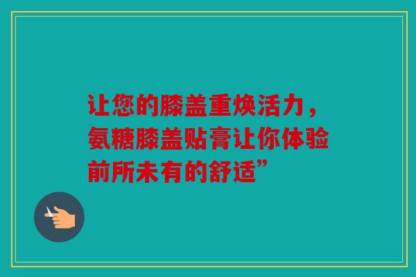让您的膝盖重焕活力，氨糖膝盖贴膏让你体验前所未有的舒适”