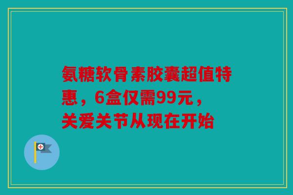 氨糖软骨素胶囊超值特惠，6盒仅需99元，关爱关节从现在开始