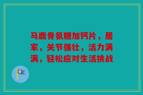 马鹿骨氨糖加钙片，居家，关节强壮，活力满满，轻松应对生活挑战