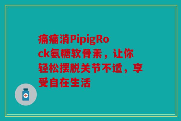 痛痛消PipigRock氨糖软骨素，让你轻松摆脱关节不适，享受自在生活