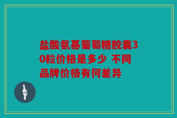 盐酸氨基葡萄糖胶囊30粒价格是多少 不同品牌价格有何差异