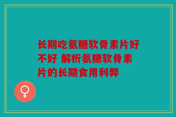 长期吃氨糖软骨素片好不好 解析氨糖软骨素片的长期食用利弊